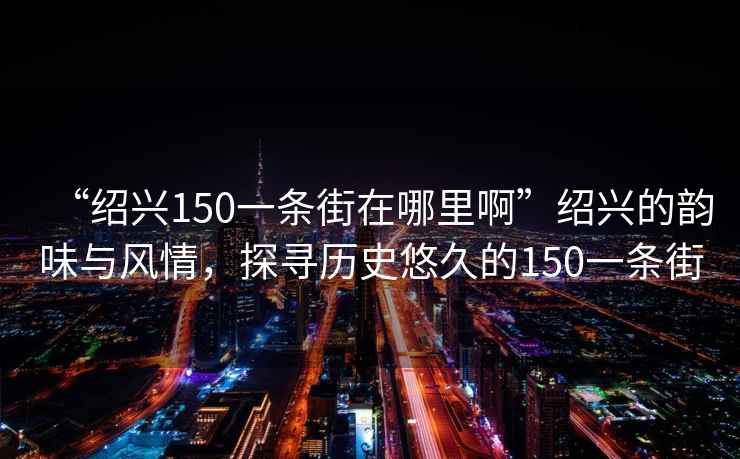 “紹興150一條街在哪里啊”紹興的韻味與風(fēng)情，探尋歷史悠久的150一條街