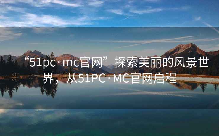 “51pc·mc官網(wǎng)”探索美麗的風(fēng)景世界，從51PC·MC官網(wǎng)啟程