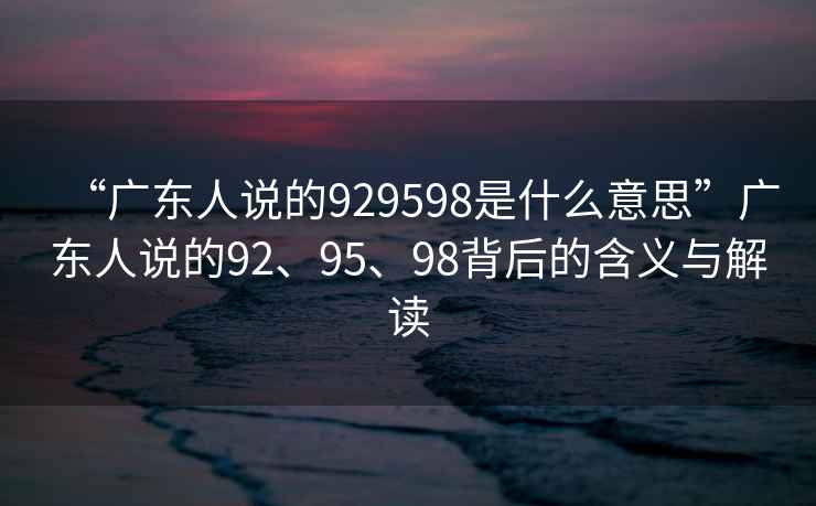 “廣東人說的929598是什么意思”廣東人說的92、95、98背后的含義與解讀