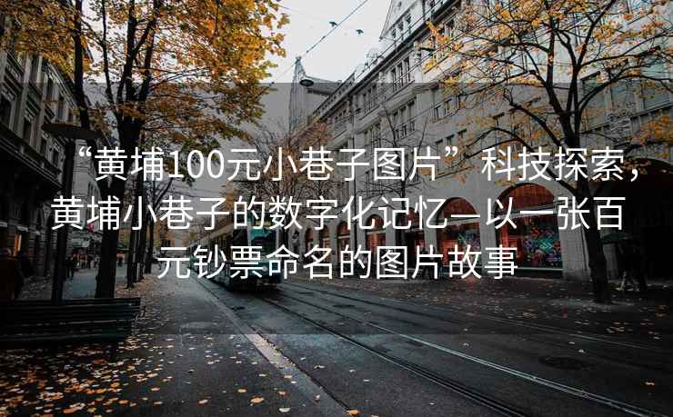 “黃埔100元小巷子圖片”科技探索，黃埔小巷子的數字化記憶—以一張百元鈔票命名的圖片故事