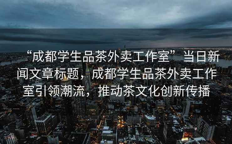 “成都學(xué)生品茶外賣工作室”當(dāng)日新聞文章標(biāo)題，成都學(xué)生品茶外賣工作室引領(lǐng)潮流，推動茶文化創(chuàng)新傳播