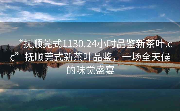 “撫順莞式1130.24小時(shí)品鑒新茶葉.cc”撫順莞式新茶葉品鑒，一場(chǎng)全天候的味覺(jué)盛宴