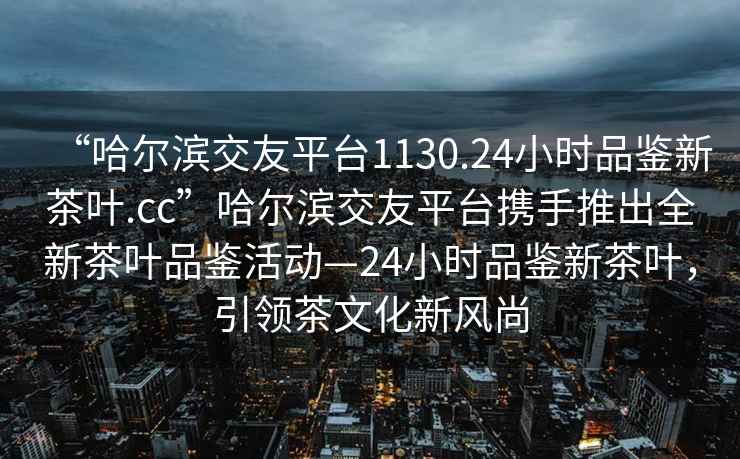 “哈爾濱交友平臺1130.24小時品鑒新茶葉.cc”哈爾濱交友平臺攜手推出全新茶葉品鑒活動—24小時品鑒新茶葉，引領(lǐng)茶文化新風(fēng)尚