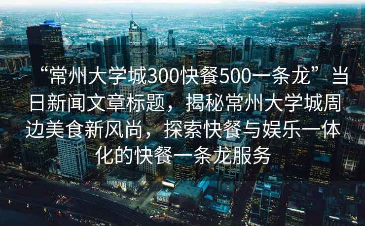 “常州大學(xué)城300快餐500一條龍”當(dāng)日新聞文章標(biāo)題，揭秘常州大學(xué)城周邊美食新風(fēng)尚，探索快餐與娛樂一體化的快餐一條龍服務(wù)