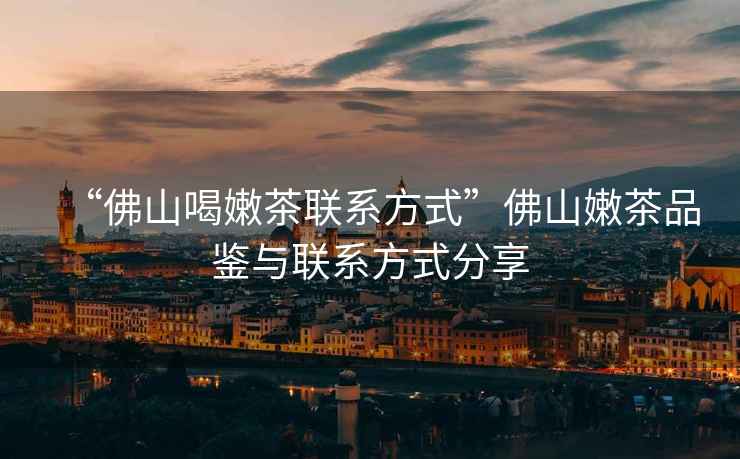“佛山喝嫩茶聯(lián)系方式”佛山嫩茶品鑒與聯(lián)系方式分享