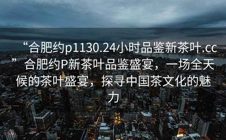 “合肥約p1130.24小時品鑒新茶葉.cc”合肥約P新茶葉品鑒盛宴，一場全天候的茶葉盛宴，探尋中國茶文化的魅力