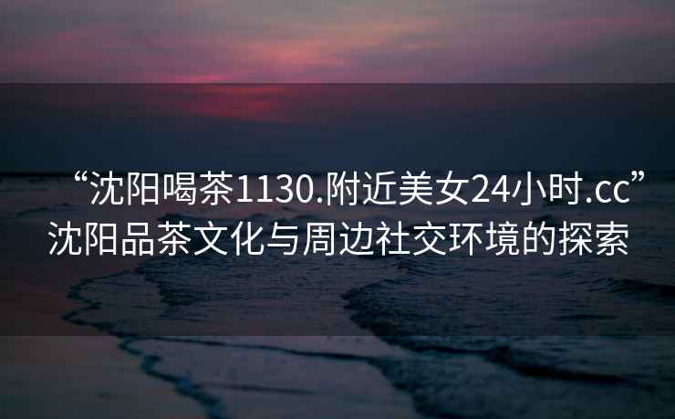“沈陽喝茶1130.附近美女24小時.cc”沈陽品茶文化與周邊社交環(huán)境的探索
