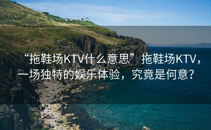 “拖鞋場KTV什么意思”拖鞋場KTV，一場獨(dú)特的娛樂體驗(yàn)，究竟是何意？
