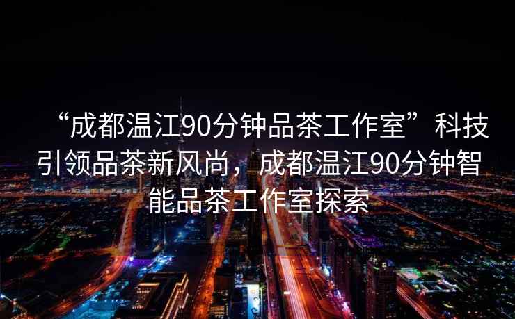 “成都溫江90分鐘品茶工作室”科技引領(lǐng)品茶新風(fēng)尚，成都溫江90分鐘智能品茶工作室探索