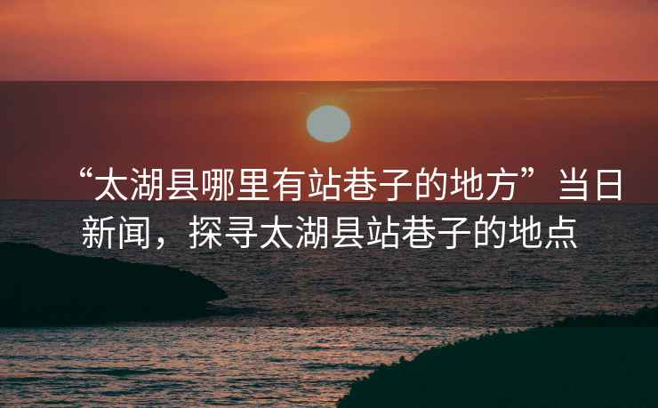 “太湖縣哪里有站巷子的地方”當(dāng)日新聞，探尋太湖縣站巷子的地點(diǎn)