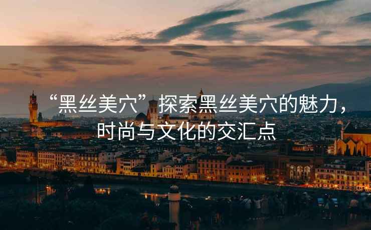 “黑絲美穴”探索黑絲美穴的魅力，時(shí)尚與文化的交匯點(diǎn)