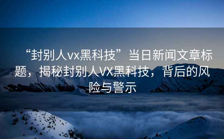 “封別人vx黑科技”當日新聞文章標題，揭秘封別人VX黑科技，背后的風險與警示