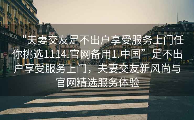 “夫妻交友足不出戶(hù)享受服務(wù)上門(mén)任你挑選1114.官網(wǎng)備用1.中國(guó)”足不出戶(hù)享受服務(wù)上門(mén)，夫妻交友新風(fēng)尚與官網(wǎng)精選服務(wù)體驗(yàn)
