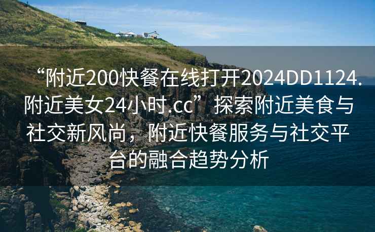 “附近200快餐在線打開2024DD1124.附近美女24小時.cc”探索附近美食與社交新風(fēng)尚，附近快餐服務(wù)與社交平臺的融合趨勢分析