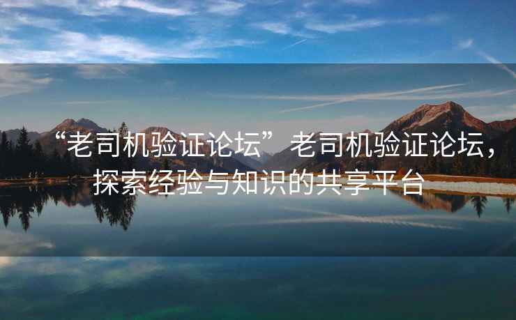 “老司機驗證論壇”老司機驗證論壇，探索經(jīng)驗與知識的共享平臺
