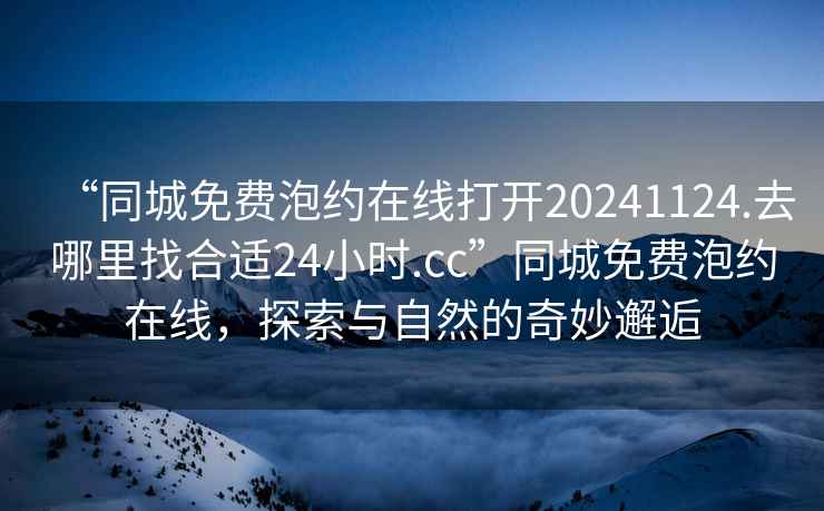 “同城免費(fèi)泡約在線打開20241124.去哪里找合適24小時(shí).cc”同城免費(fèi)泡約在線，探索與自然的奇妙邂逅
