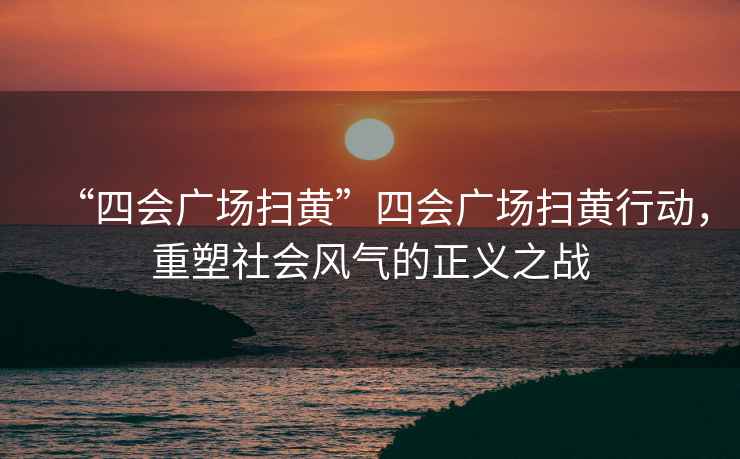“四會廣場掃黃”四會廣場掃黃行動，重塑社會風(fēng)氣的正義之戰(zhàn)
