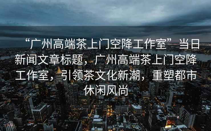 “廣州高端茶上門空降工作室”當(dāng)日新聞文章標(biāo)題，廣州高端茶上門空降工作室，引領(lǐng)茶文化新潮，重塑都市休閑風(fēng)尚
