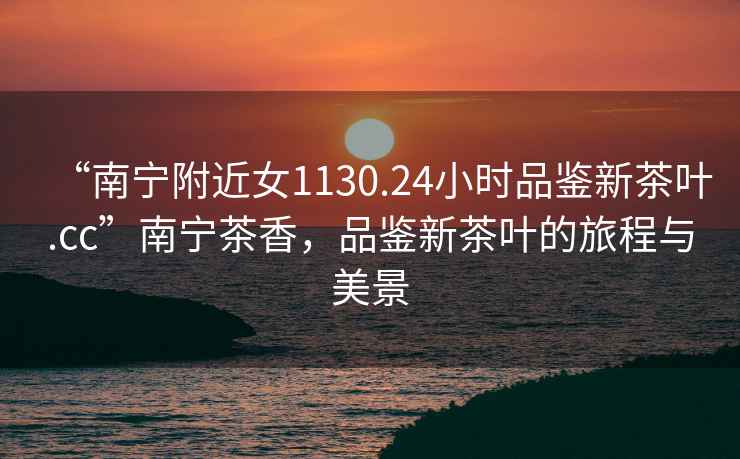 “南寧附近女1130.24小時(shí)品鑒新茶葉.cc”南寧茶香，品鑒新茶葉的旅程與美景