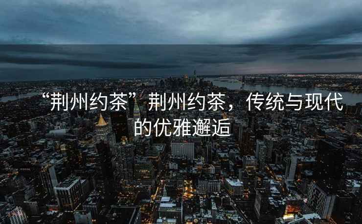 “荊州約茶”荊州約茶，傳統(tǒng)與現(xiàn)代的優(yōu)雅邂逅