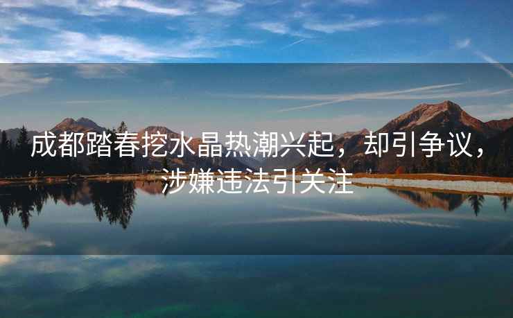 成都踏春挖水晶熱潮興起，卻引爭議，涉嫌違法引關(guān)注
