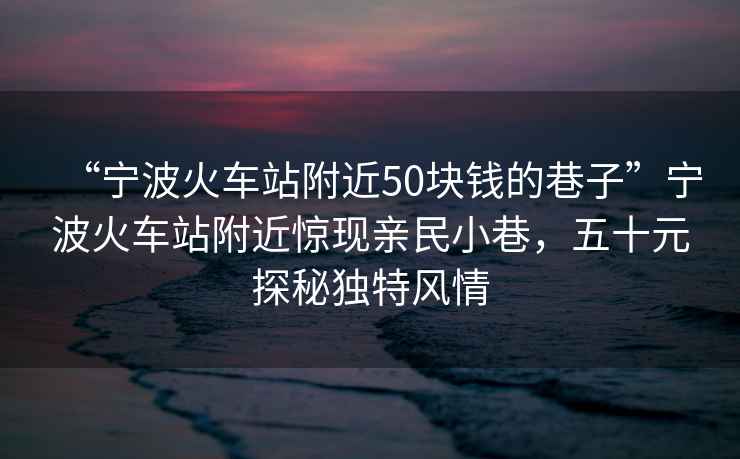 “寧波火車站附近50塊錢的巷子”寧波火車站附近驚現(xiàn)親民小巷，五十元探秘獨特風(fēng)情