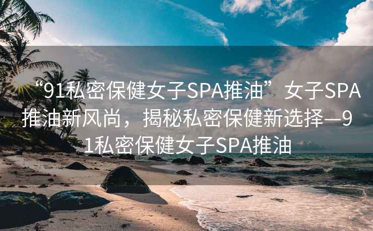 “91私密保健女子SPA推油”女子SPA推油新風(fēng)尚，揭秘私密保健新選擇—91私密保健女子SPA推油