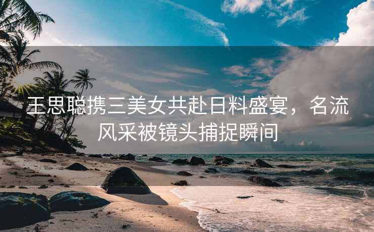 王思聰攜三美女共赴日料盛宴，名流風(fēng)采被鏡頭捕捉瞬間