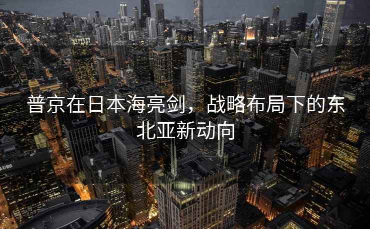 普京在日本海亮劍，戰(zhàn)略布局下的東北亞新動(dòng)向