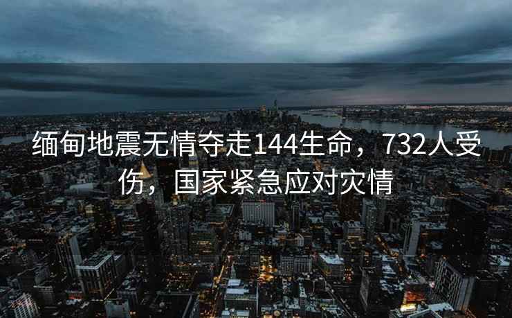 緬甸地震無情奪走144生命，732人受傷，國家緊急應(yīng)對災(zāi)情