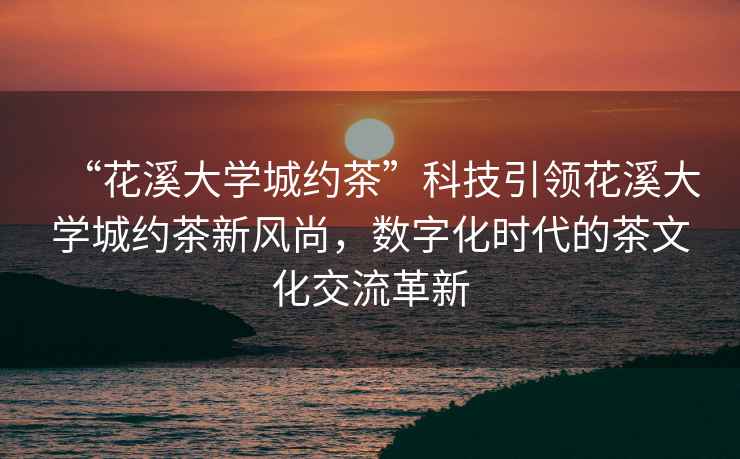 “花溪大學(xué)城約茶”科技引領(lǐng)花溪大學(xué)城約茶新風(fēng)尚，數(shù)字化時代的茶文化交流革新