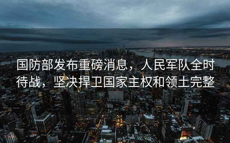 國(guó)防部發(fā)布重磅消息，人民軍隊(duì)全時(shí)待戰(zhàn)，堅(jiān)決捍衛(wèi)國(guó)家主權(quán)和領(lǐng)土完整
