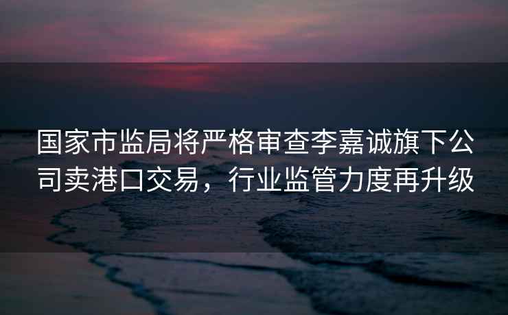 國家市監(jiān)局將嚴格審查李嘉誠旗下公司賣港口交易，行業(yè)監(jiān)管力度再升級