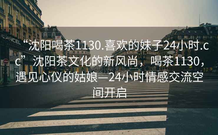 “沈陽(yáng)喝茶1130.喜歡的妹子24小時(shí).cc”沈陽(yáng)茶文化的新風(fēng)尚，喝茶1130，遇見(jiàn)心儀的姑娘—24小時(shí)情感交流空間開(kāi)啟