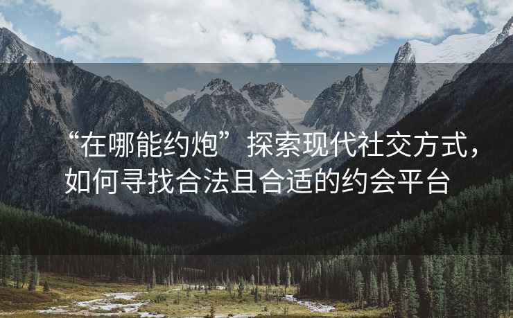 “在哪能約炮”探索現(xiàn)代社交方式，如何尋找合法且合適的約會平臺