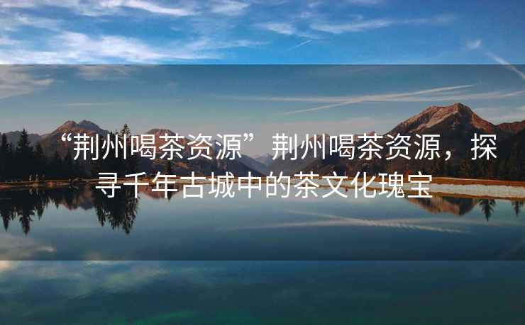 “荊州喝茶資源”荊州喝茶資源，探尋千年古城中的茶文化瑰寶