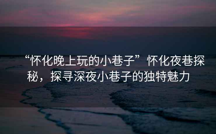“懷化晚上玩的小巷子”懷化夜巷探秘，探尋深夜小巷子的獨(dú)特魅力