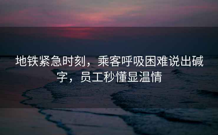地鐵緊急時刻，乘客呼吸困難說出堿字，員工秒懂顯溫情