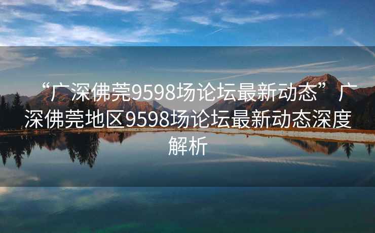 “廣深佛莞9598場論壇最新動態(tài)”廣深佛莞地區(qū)9598場論壇最新動態(tài)深度解析