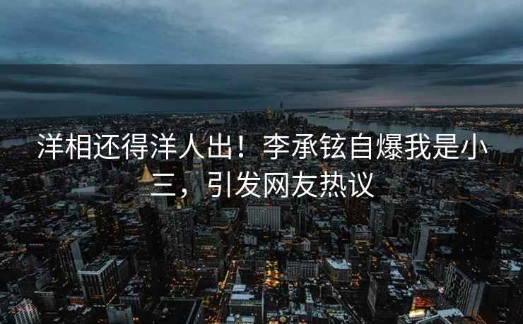 洋相還得洋人出！李承鉉自爆我是小三，引發(fā)網(wǎng)友熱議