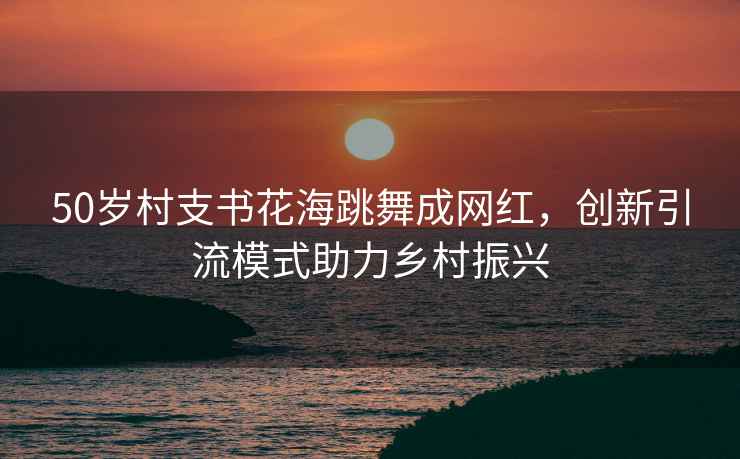 50歲村支書花海跳舞成網(wǎng)紅，創(chuàng)新引流模式助力鄉(xiāng)村振興