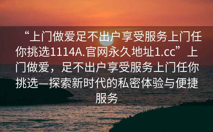 “上門做愛足不出戶享受服務上門任你挑選1114A.官網(wǎng)永久地址1.cc”上門做愛，足不出戶享受服務上門任你挑選—探索新時代的私密體驗與便捷服務