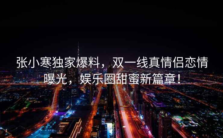 張小寒獨(dú)家爆料，雙一線真情侶戀情曝光，娛樂圈甜蜜新篇章！