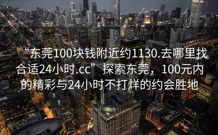 “東莞100塊錢附近約1130.去哪里找合適24小時(shí).cc”探索東莞，100元內(nèi)的精彩與24小時(shí)不打烊的約會(huì)勝地