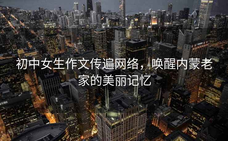 初中女生作文傳遍網(wǎng)絡(luò)，喚醒內(nèi)蒙老家的美麗記憶