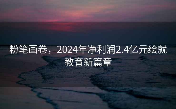 粉筆畫卷，2024年凈利潤2.4億元繪就教育新篇章