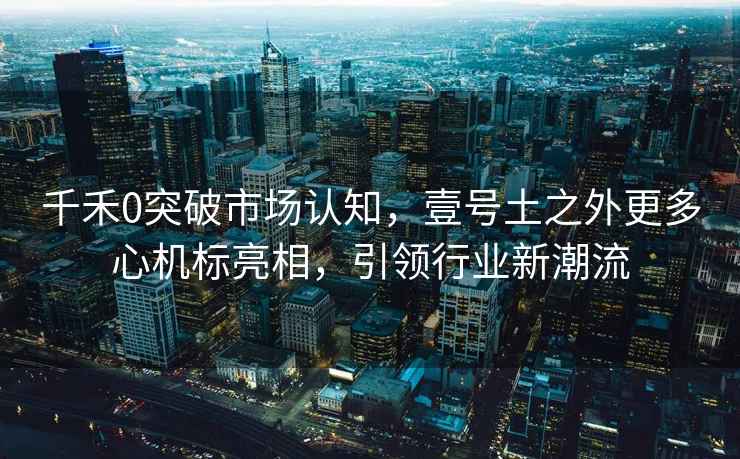 千禾0突破市場認(rèn)知，壹號土之外更多心機(jī)標(biāo)亮相，引領(lǐng)行業(yè)新潮流