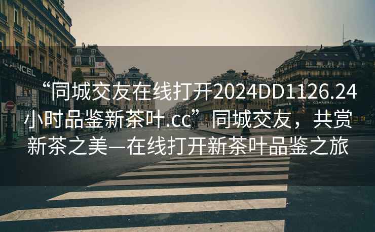 “同城交友在線打開2024DD1126.24小時(shí)品鑒新茶葉.cc”同城交友，共賞新茶之美—在線打開新茶葉品鑒之旅