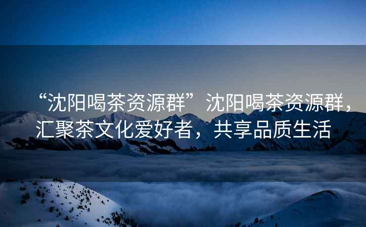 “沈陽(yáng)喝茶資源群”沈陽(yáng)喝茶資源群，匯聚茶文化愛好者，共享品質(zhì)生活