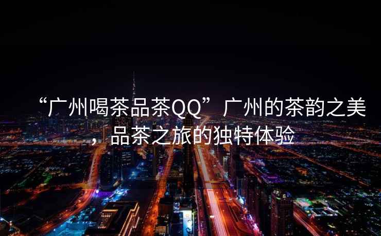 “廣州喝茶品茶QQ”廣州的茶韻之美，品茶之旅的獨(dú)特體驗(yàn)